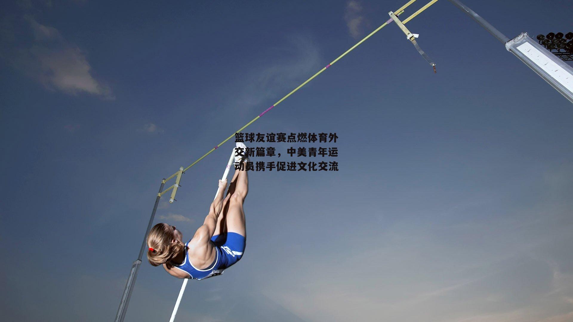 篮球友谊赛点燃体育外交新篇章,中美青年运动员携手促进文化交流